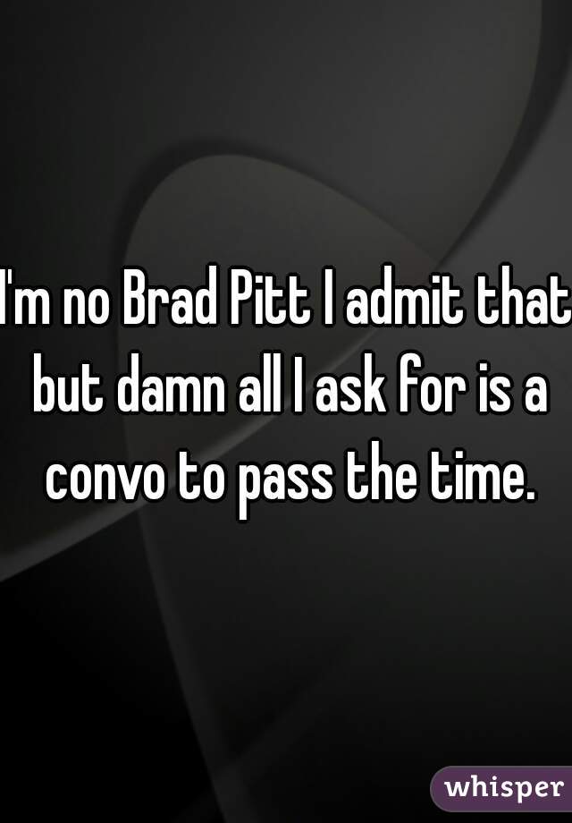 I'm no Brad Pitt I admit that but damn all I ask for is a convo to pass the time.