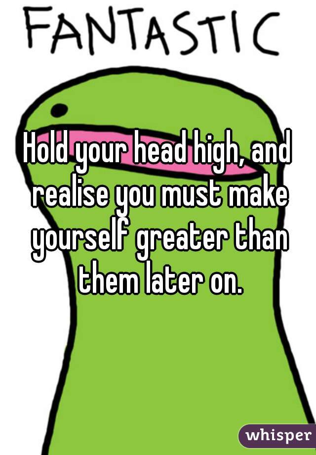 Hold your head high, and realise you must make yourself greater than them later on.