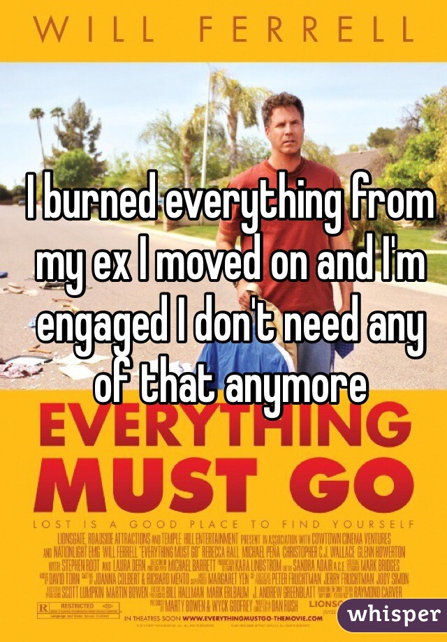 I burned everything from my ex I moved on and I'm engaged I don't need any of that anymore 