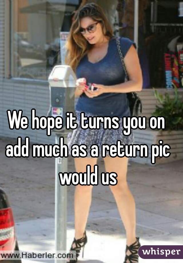 We hope it turns you on add much as a return pic would us