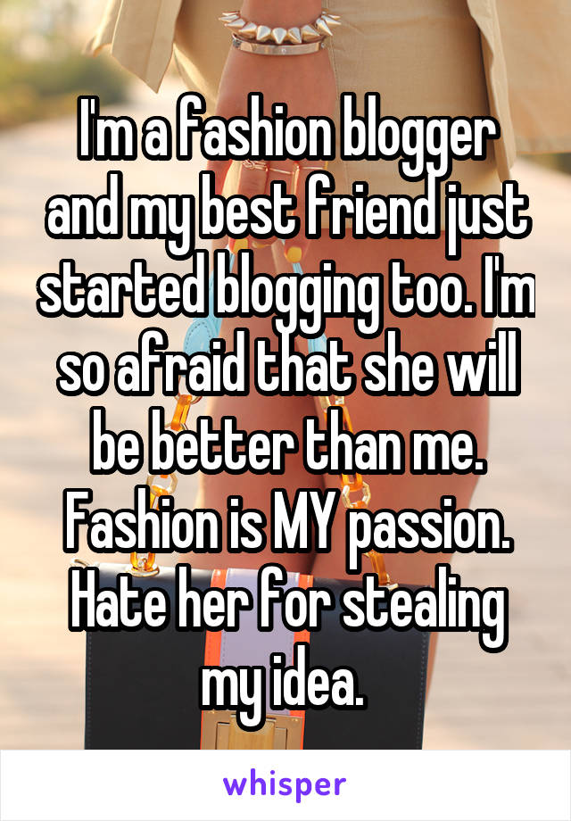 I'm a fashion blogger and my best friend just started blogging too. I'm so afraid that she will be better than me. Fashion is MY passion. Hate her for stealing my idea. 