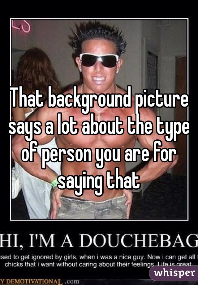 That background picture says a lot about the type of person you are for saying that