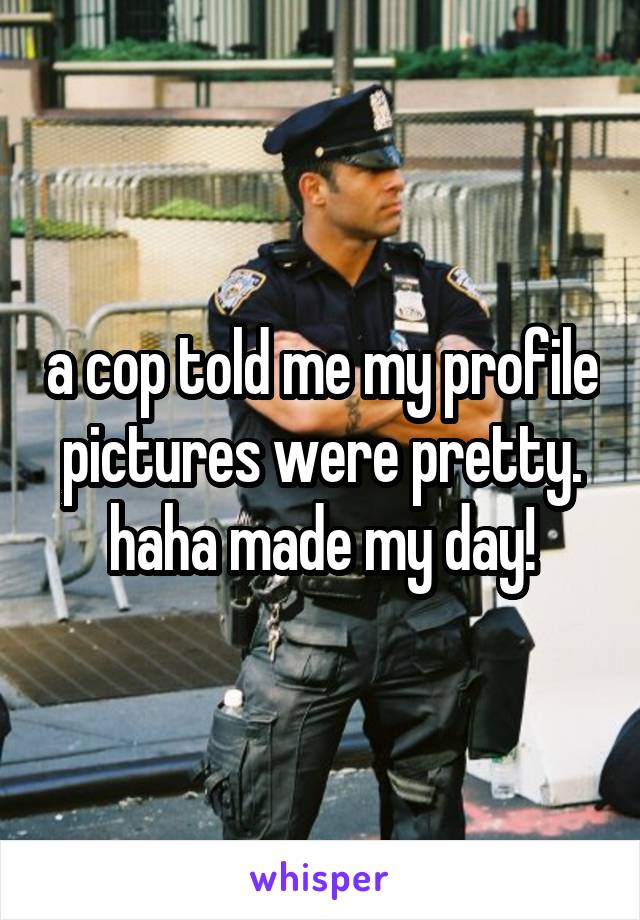 a cop told me my profile pictures were pretty. haha made my day!