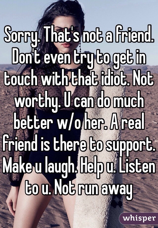 Sorry. That's not a friend. Don't even try to get in touch with that idiot. Not worthy. U can do much better w/o her. A real friend is there to support. Make u laugh. Help u. Listen to u. Not run away 