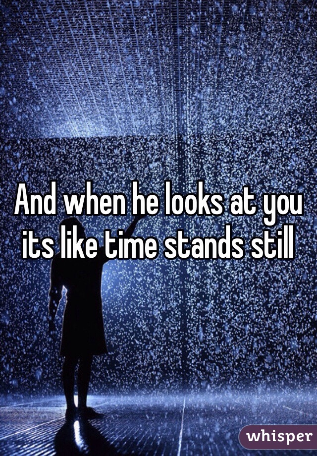 And when he looks at you its like time stands still