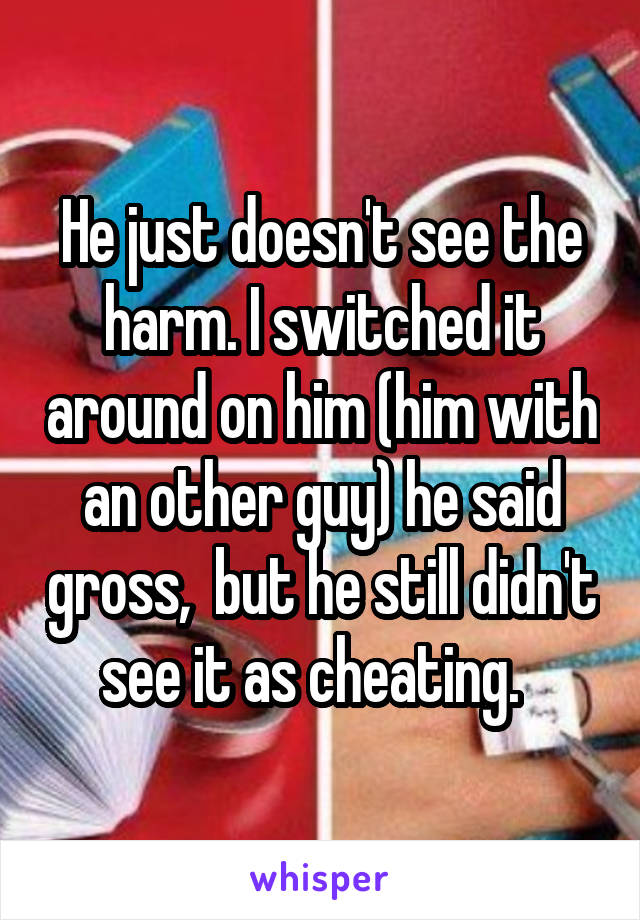 He just doesn't see the harm. I switched it around on him (him with an other guy) he said gross,  but he still didn't see it as cheating.  