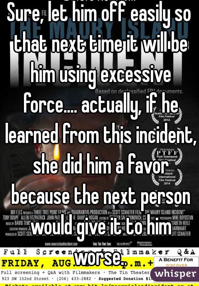 Sure, let him off easily so that next time it will be him using excessive force.... actually, if he learned from this incident, she did him a favor because the next person would give it to him worse. 