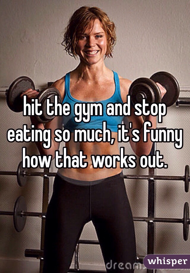 hit the gym and stop eating so much, it's funny how that works out.