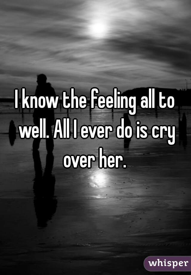 I know the feeling all to well. All I ever do is cry over her. 