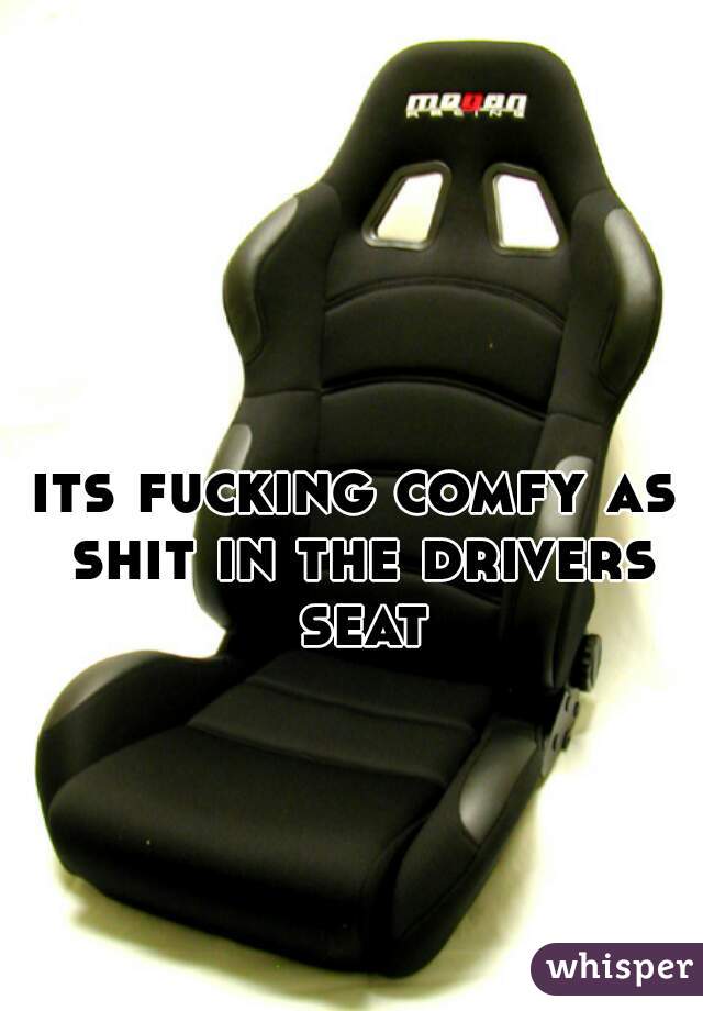 its fucking comfy as shit in the drivers seat