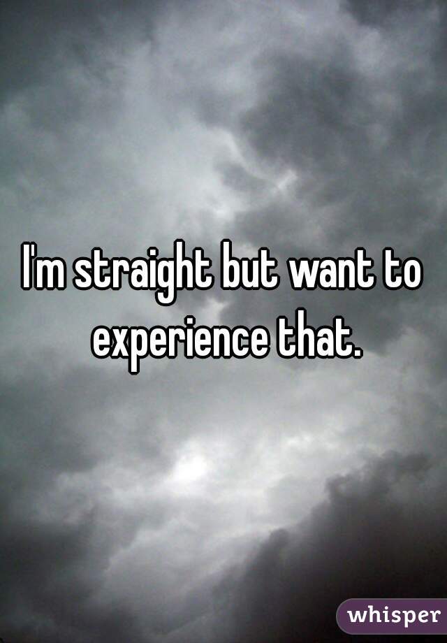 I'm straight but want to experience that.