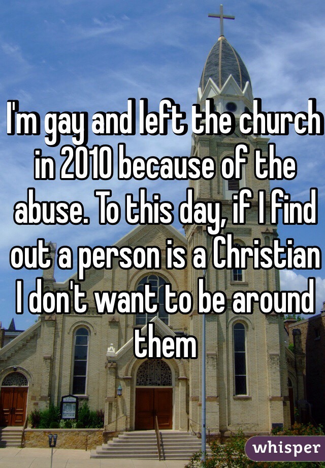 I'm gay and left the church in 2010 because of the abuse. To this day, if I find out a person is a Christian I don't want to be around them
