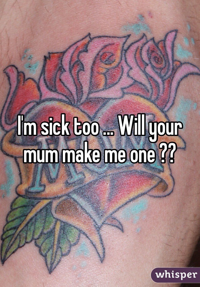 I'm sick too ... Will your mum make me one ??
