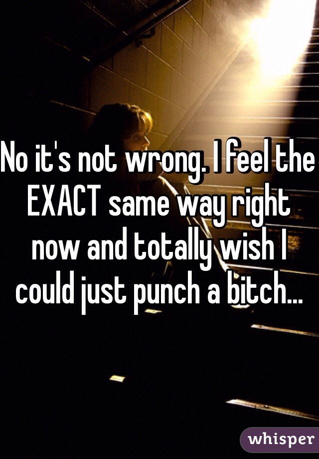 No it's not wrong. I feel the EXACT same way right now and totally wish I could just punch a bitch...