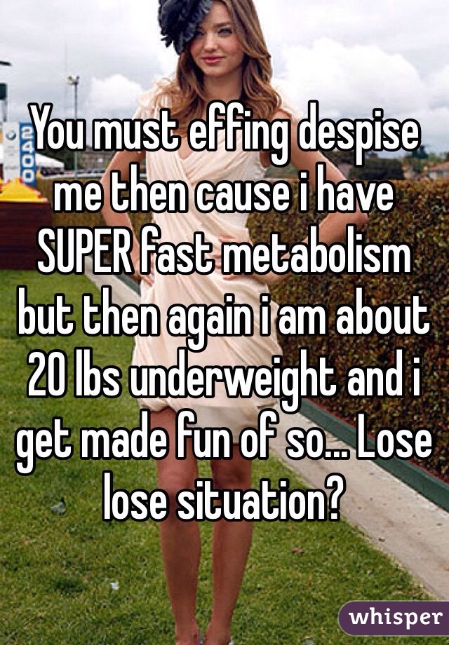 You must effing despise me then cause i have SUPER fast metabolism but then again i am about 20 lbs underweight and i get made fun of so... Lose lose situation?