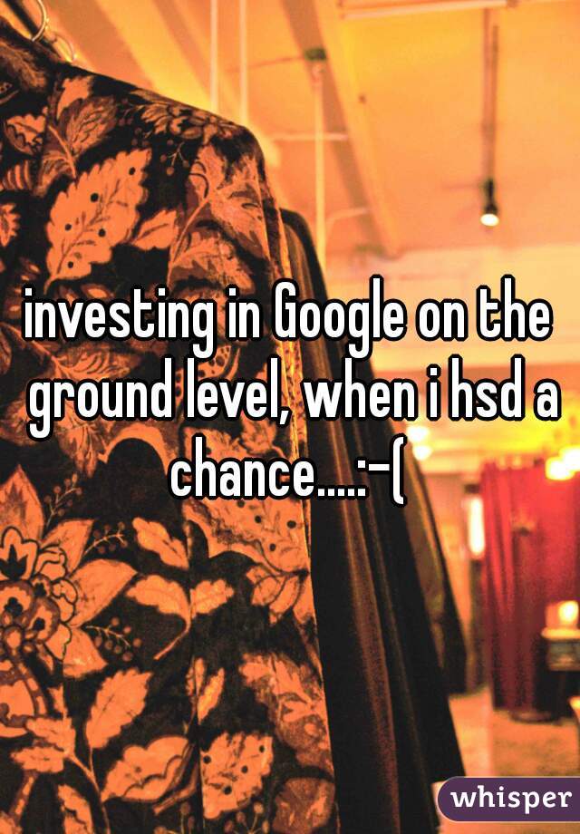 investing in Google on the ground level, when i hsd a chance....:-( 