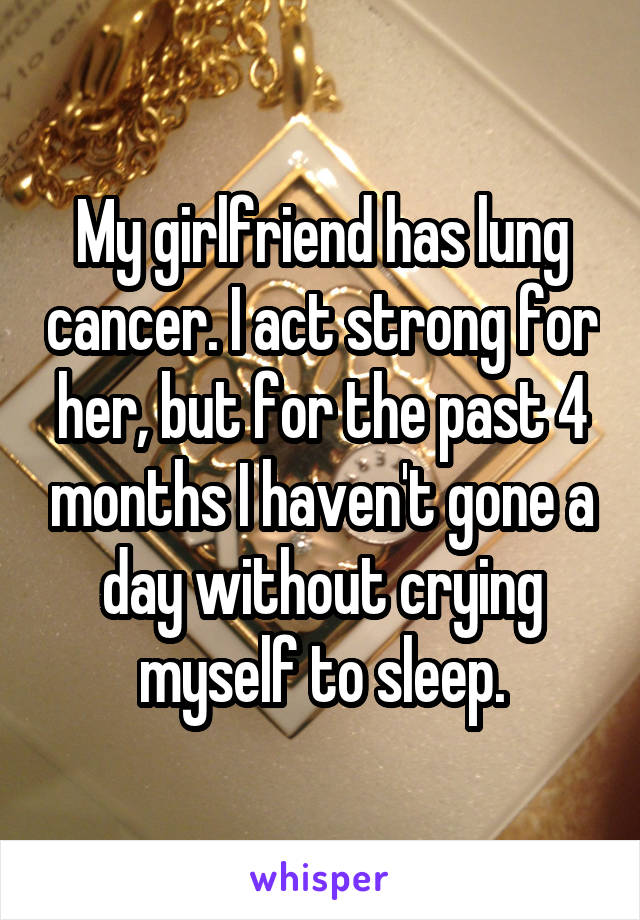 My girlfriend has lung cancer. I act strong for her, but for the past 4 months I haven't gone a day without crying myself to sleep.