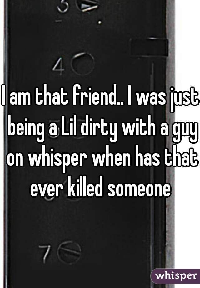 I am that friend.. I was just being a Lil dirty with a guy on whisper when has that ever killed someone 