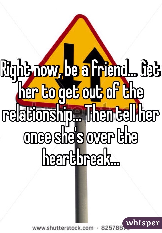 Right now, be a friend... Get her to get out of the relationship... Then tell her once she's over the heartbreak...