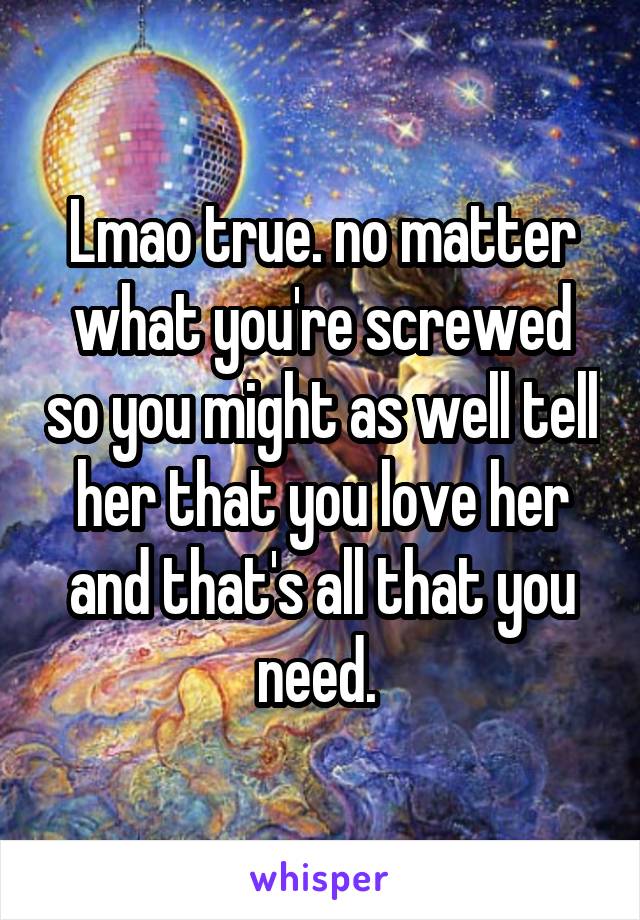 Lmao true. no matter what you're screwed so you might as well tell her that you love her and that's all that you need. 