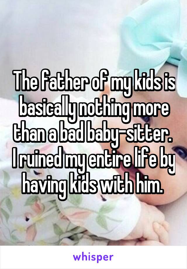 The father of my kids is basically nothing more than a bad baby-sitter.  I ruined my entire life by having kids with him. 