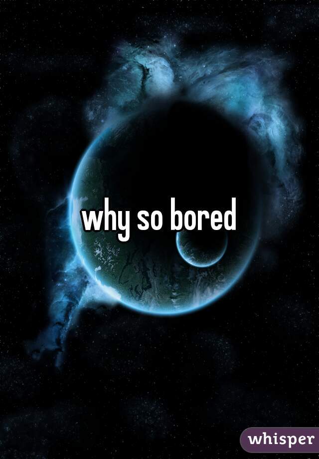 why so bored