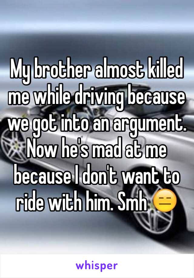 My brother almost killed me while driving because we got into an argument. Now he's mad at me because I don't want to ride with him. Smh 😑