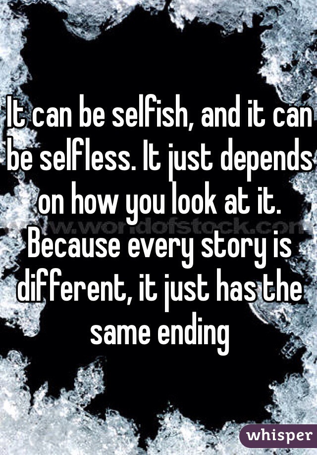 It can be selfish, and it can be selfless. It just depends on how you look at it. Because every story is different, it just has the same ending 