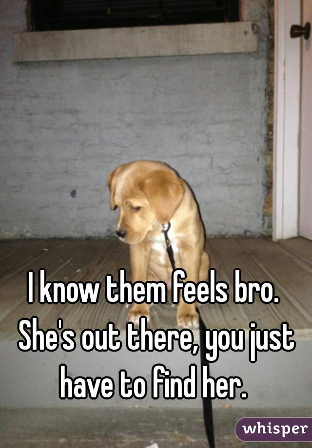 I know them feels bro. She's out there, you just have to find her. 