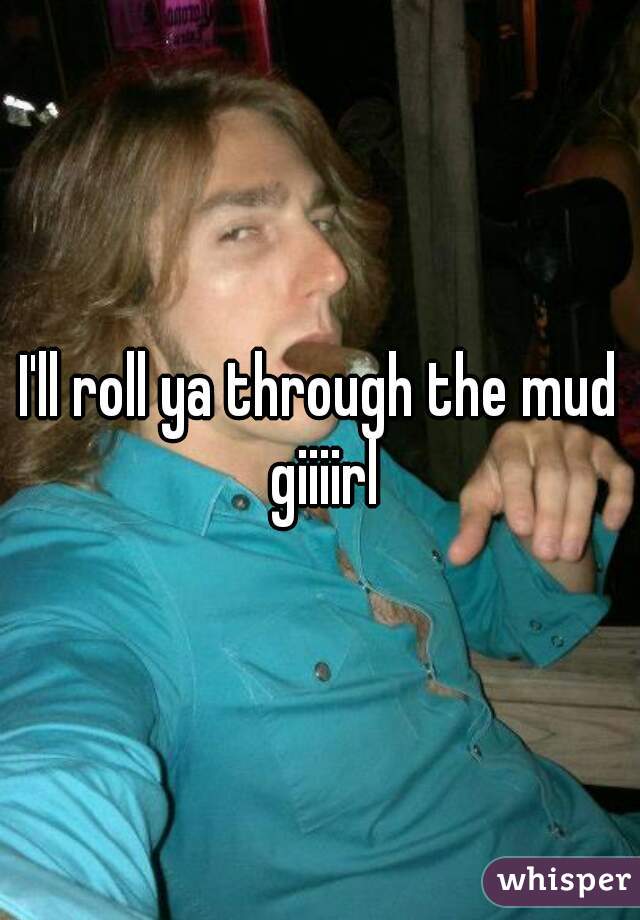 I'll roll ya through the mud giiiirl