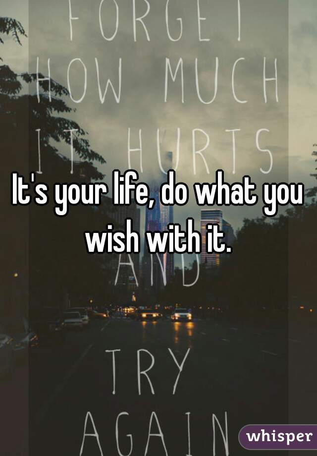 It's your life, do what you wish with it. 