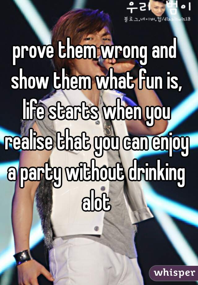 prove them wrong and show them what fun is, life starts when you realise that you can enjoy a party without drinking alot