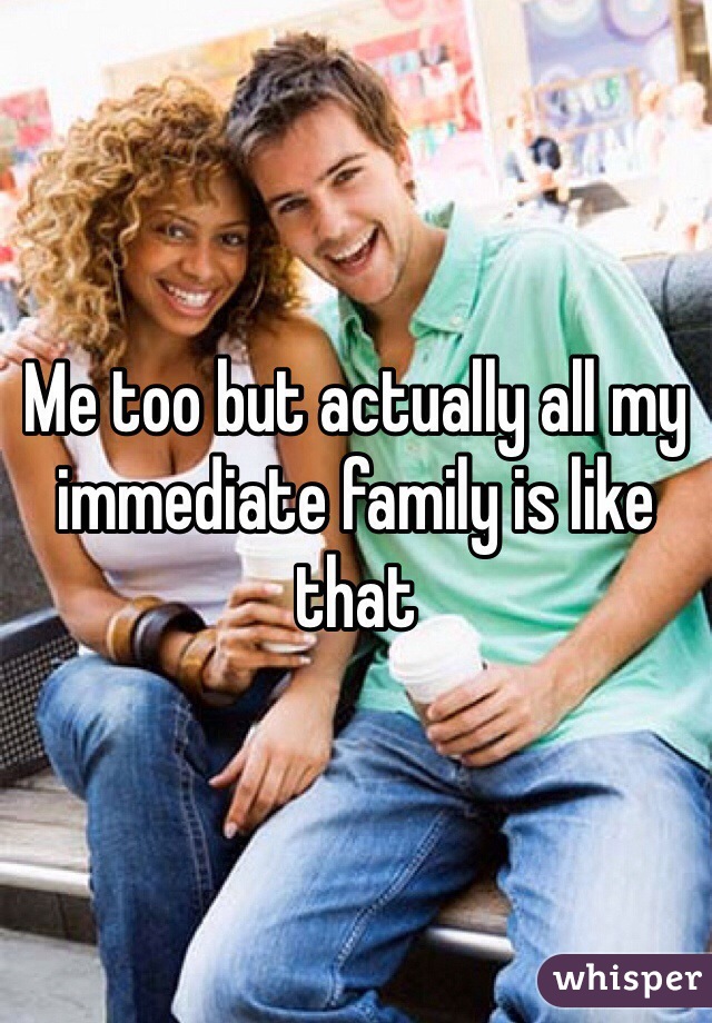 Me too but actually all my immediate family is like that  