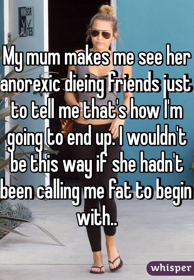 My mum makes me see her anorexic dieing friends just to tell me that's how I'm going to end up. I wouldn't be this way if she hadn't been calling me fat to begin with..