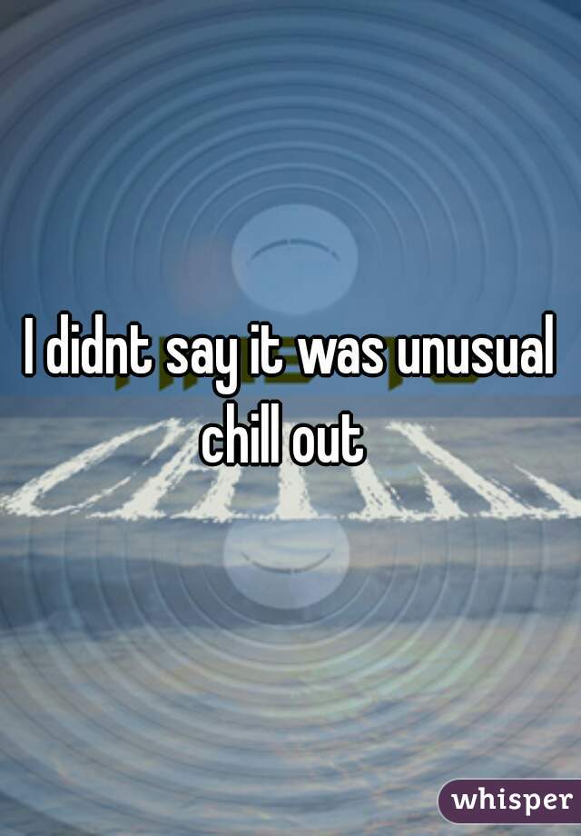 I didnt say it was unusual chill out  