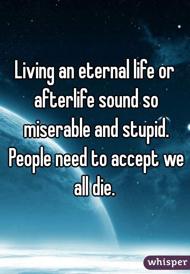 Living an eternal life or afterlife sound so miserable and stupid. People need to accept we all die. 