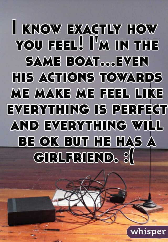 I know exactly how you feel! I'm in the same boat...even his actions towards me make me feel like everything is perfect and everything will be ok but he has a girlfriend. :( 