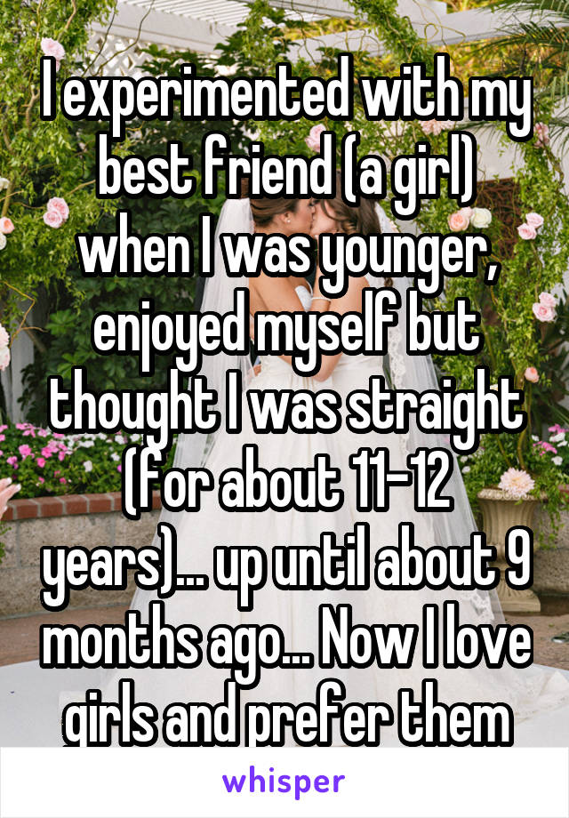 I experimented with my best friend (a girl) when I was younger, enjoyed myself but thought I was straight (for about 11-12 years)... up until about 9 months ago... Now I love girls and prefer them