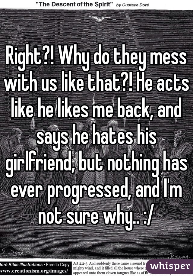 Right?! Why do they mess with us like that?! He acts like he likes me back, and says he hates his girlfriend, but nothing has ever progressed, and I'm not sure why.. :/