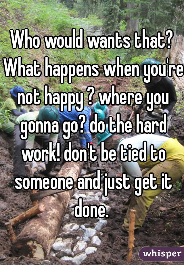 Who would wants that? What happens when you're not happy ? where you gonna go? do the hard work! don't be tied to someone and just get it done. 