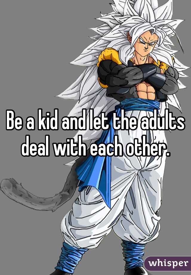 Be a kid and let the adults deal with each other. 