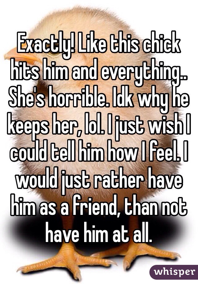 Exactly! Like this chick hits him and everything.. She's horrible. Idk why he keeps her, lol. I just wish I could tell him how I feel. I would just rather have him as a friend, than not have him at all.