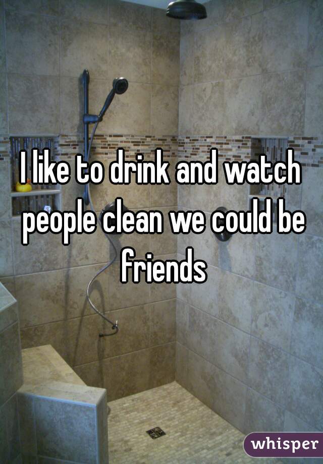 I like to drink and watch people clean we could be friends