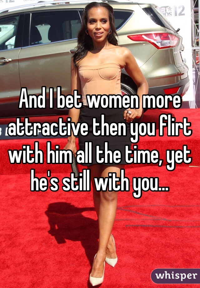 And I bet women more attractive then you flirt with him all the time, yet he's still with you...