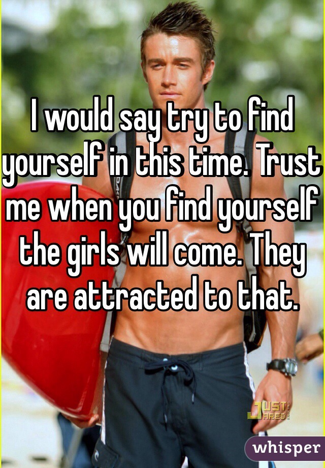 I would say try to find yourself in this time. Trust me when you find yourself the girls will come. They are attracted to that. 