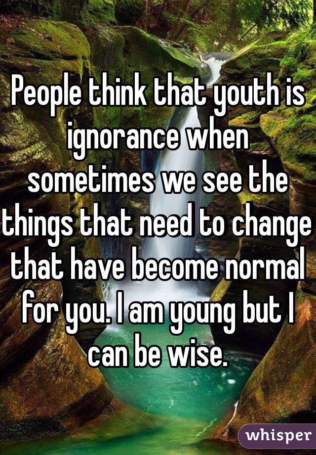 People think that youth is ignorance when sometimes we see the things that need to change that have become normal for you. I am young but I can be wise.
