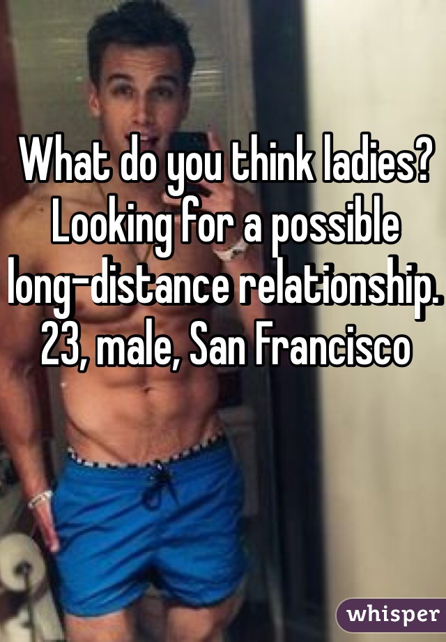 What do you think ladies? Looking for a possible long-distance relationship. 23, male, San Francisco