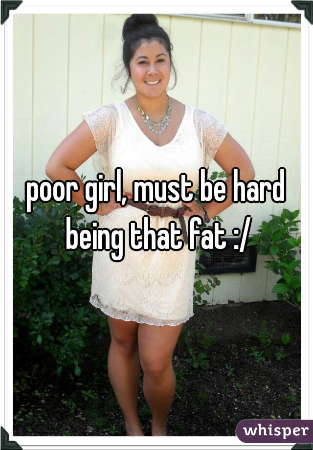 poor girl, must be hard being that fat :/