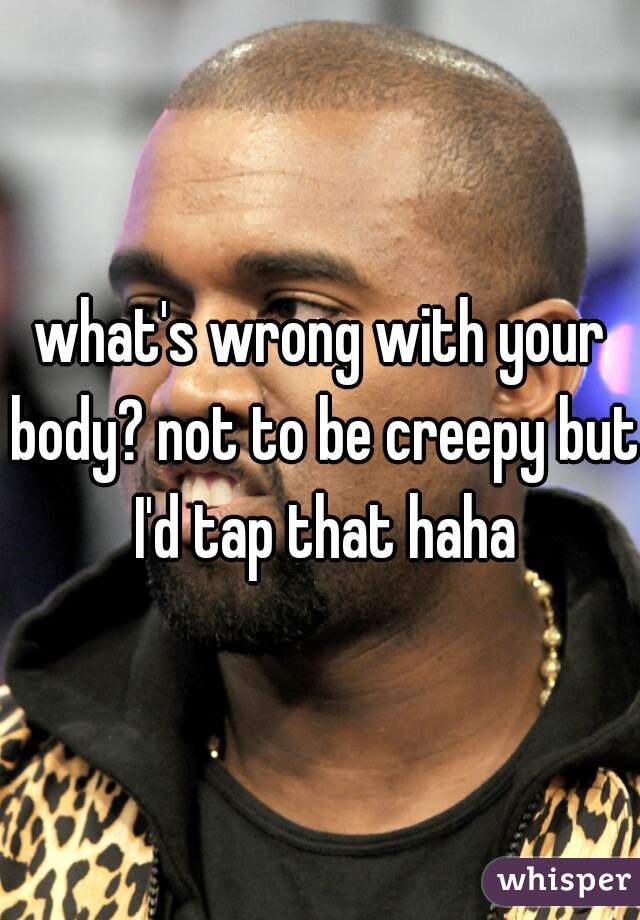 what's wrong with your body? not to be creepy but I'd tap that haha