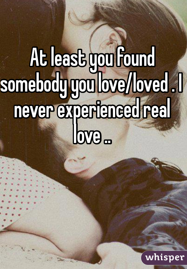At least you found somebody you love/loved . I never experienced real love ..